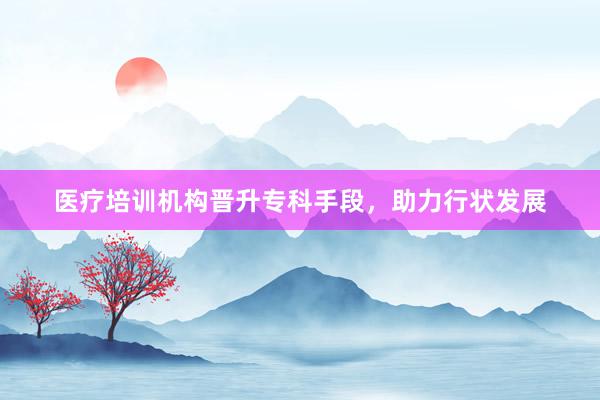 医疗培训机构晋升专科手段，助力行状发展