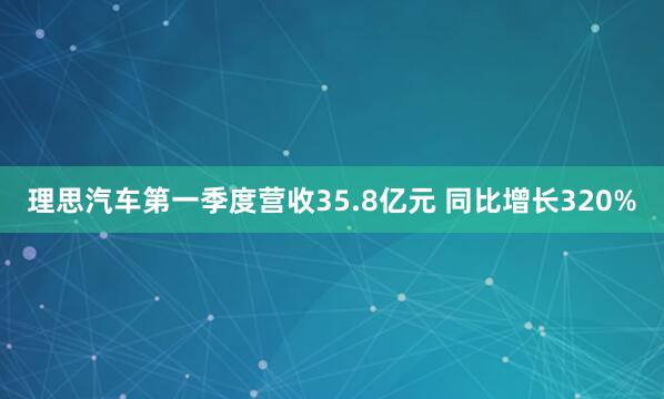 理思汽车第一季度营收35.8亿元 同比增长320%